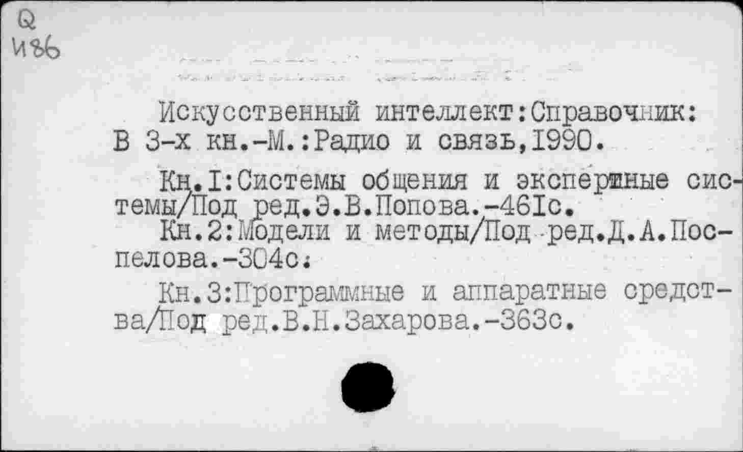 ﻿Искусственный интеллект:Справочник: В 3-х кн.-М.:Радио и связь,1990.
Кн.1:Системы общения и экспертные сис темы/Под ред.Э.В.Попова.-461с.
Кн.2:Модели и методы/Под ред.Д.А.Пос-пелова.-304с*
Кн.З:Программные и аппаратные средст-ва/Йод ред.В.И.Захарова.-363с.